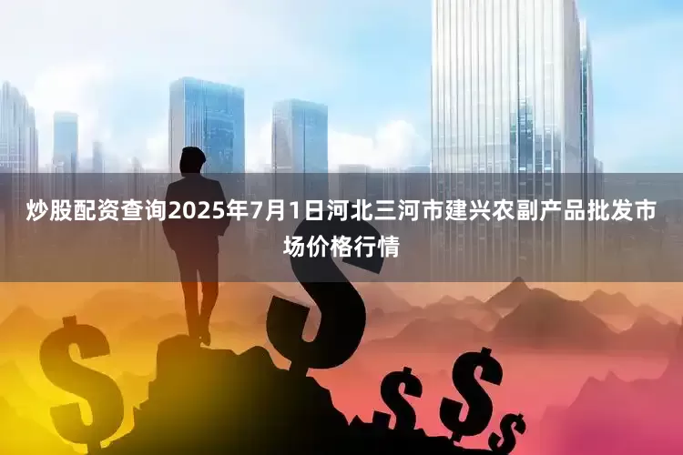 炒股配资查询2025年7月1日河北三河市建兴农副产品批发市场价格行情