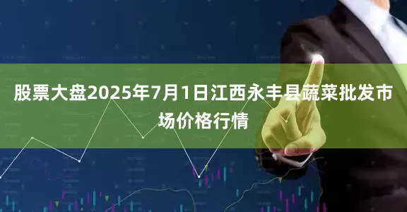 股票大盘2025年7月1日江西永丰县蔬菜批发市场价格行情