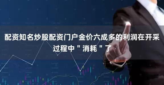 配资知名炒股配资门户金价六成多的利润在开采过程中＂消耗＂了