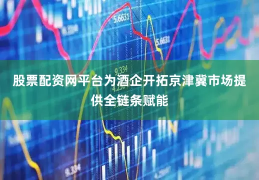 股票配资网平台为酒企开拓京津冀市场提供全链条赋能
