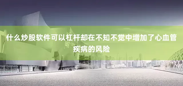 什么炒股软件可以杠杆却在不知不觉中增加了心血管疾病的风险