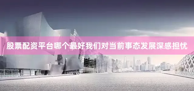 股票配资平台哪个最好我们对当前事态发展深感担忧
