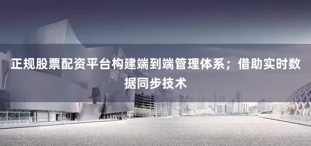 正规股票配资平台构建端到端管理体系；借助实时数据同步技术